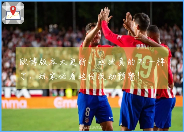 欧博版本大更新，这次真的不一样了，玩家必看这份改动预警！