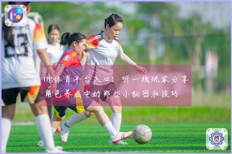 ng体育平台入口：听一线玩家分享角色养成中的那些小秘密和技巧
