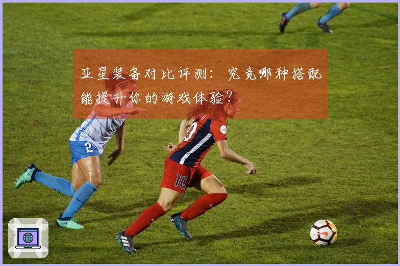 亚星装备对比评测：究竟哪种搭配能提升你的游戏体验？