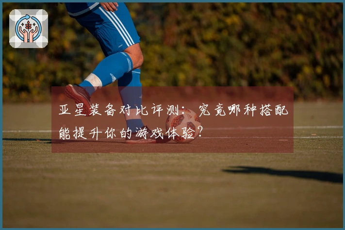 亚星装备对比评测：究竟哪种搭配能提升你的游戏体验？